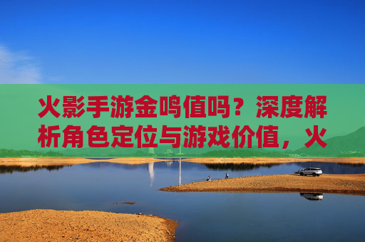 火影手游金鸣值吗?深度解析角色定位与游戏价值,火影手游金鸣值吗?深度解析角色定位与游戏价值
