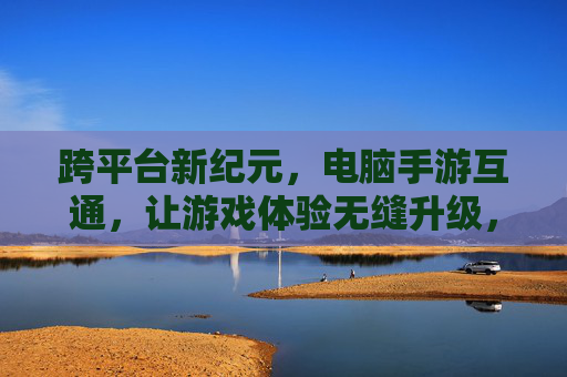 跨平台新纪元，电脑手游互通，让游戏体验无缝升级，跨平台新纪元，电脑手游互通，游戏体验无缝升级