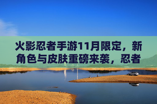 火影忍者手游11月限定，新角色与皮肤重磅来袭，忍者集结迎全新冒险篇章