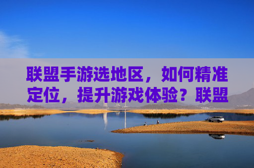 联盟手游选地区,如何精准定位,提升游戏体验?联盟手游选地区,如何精准定位,提升游戏体验?