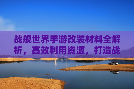 战舰世界手游改装材料全解析，高效利用资源，打造战舰巅峰性能指南，战舰世界手游改装材料全解析，高效利用资源，打造战舰巅峰性能指南