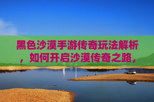 黑色沙漠手游传奇玩法解析,如何开启沙漠传奇之路,黑色沙漠手游传奇玩法解析,如何开启沙漠传奇之路
