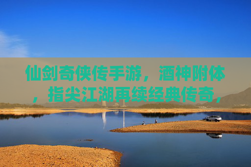仙剑奇侠传手游,酒神附体,指尖江湖再续经典传奇,仙剑奇侠传手游,酒神附体,指尖江湖再续经典传奇