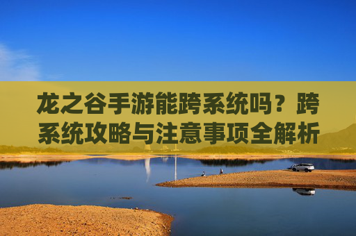 龙之谷手游能跨系统吗?跨系统攻略与注意事项全解析,龙之谷手游能跨系统吗?跨系统攻略与注意事项全解析