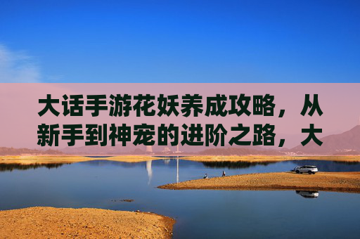 大话手游花妖养成攻略,从新手到神宠的进阶之路,大话手游花妖养成攻略,从新手到神宠的进阶之路