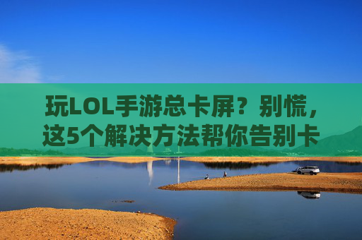 玩LOL手游总卡屏?别慌,这5个解决方法帮你告别卡顿!玩LOL手游总卡屏?别慌,这5个解决方法帮你告别卡顿!