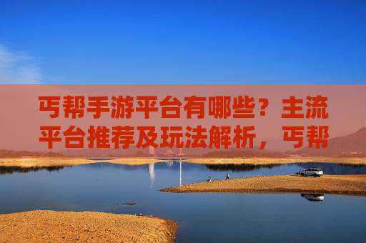 丐帮手游平台有哪些?主流平台推荐及玩法解析,丐帮手游平台有哪些?主流平台推荐及玩法解析