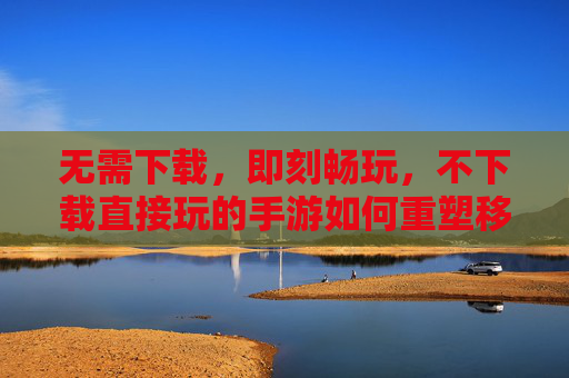 无需下载，即刻畅玩，不下载直接玩的手游如何重塑移动游戏体验，不下载直接玩的手游，如何重塑移动游戏体验？