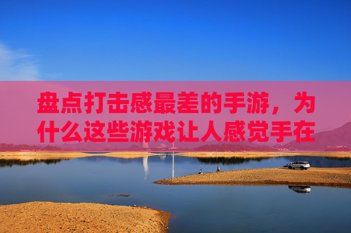 盘点打击感最差的手游,为什么这些游戏让人感觉手在动但没感觉?盘点打击感最差的手游,为何这些游戏让人手在动却没感觉?