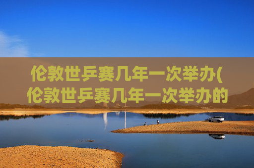 伦敦世乒赛几年一次举办(伦敦世乒赛几年一次举办的)