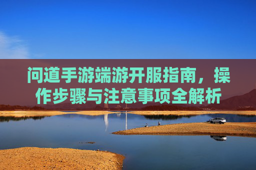 问道手游端游开服指南，操作步骤与注意事项全解析