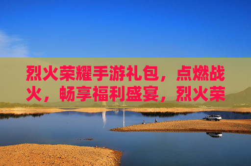 烈火荣耀手游礼包，点燃战火，畅享福利盛宴，烈火荣耀手游礼包，点燃战火，畅享福利盛宴
