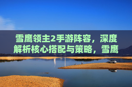 雪鹰领主2手游阵容,深度解析核心搭配与策略,雪鹰领主2手游阵容深度解析,核心搭配与策略
