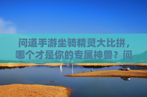 问道手游坐骑精灵大比拼,哪个才是你的专属神兽?问道手游坐骑精灵大比拼,哪个才是你的专属神兽?