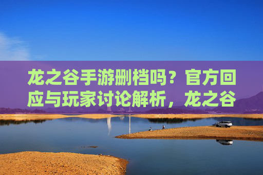 龙之谷手游删档吗？官方回应与玩家讨论解析，龙之谷手游删档吗？官方回应与玩家讨论解析