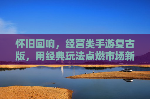 怀旧回响,经营类手游复古版,用经典玩法点燃市场新热情,怀旧回响,经营类手游复古版以经典玩法点燃市场新热情