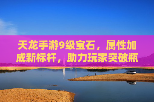 天龙手游9级宝石，属性加成新标杆，助力玩家突破瓶颈，天龙手游9级宝石，属性加成新标杆，助力玩家突破瓶颈