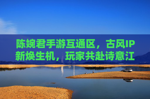 陈婉君手游互通区,古风IP新焕生机,玩家共赴诗意江湖,陈婉君手游互通区,古风IP新焕生机,玩家共赴诗意江湖