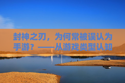 封神之刃,为何常被误认为手游?——从游戏类型认知到文化内涵的解读,封神之刃,为何常被误认为手游?——从游戏类型认知到文化内涵的解读