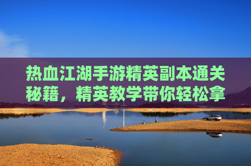 热血江湖手游精英副本通关秘籍，精英教学带你轻松拿高分！热血江湖手游精英副本通关秘籍，精英教学带你轻松拿高分！