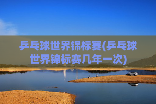 乒乓球世界锦标赛(乒乓球世界锦标赛几年一次)