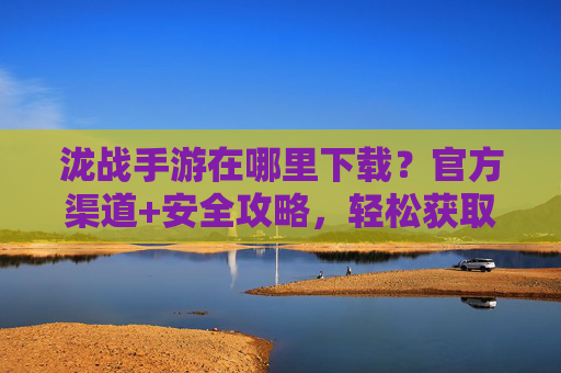 泷战手游在哪里下载？官方渠道+安全攻略，轻松获取游戏体验，泷战手游在哪里下载？官方渠道+安全攻略，轻松获取游戏体验