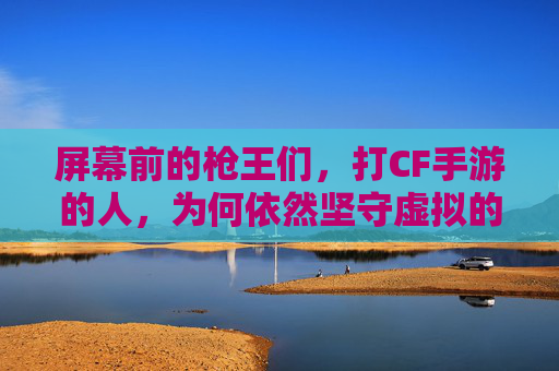 屏幕前的枪王们，打CF手游的人，为何依然坚守虚拟的战场？屏幕前的枪王们，为何依然坚守CF手游的虚拟战场？