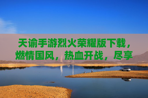 天谕手游烈火荣耀版下载，燃情国风，热血开战，尽享仙侠新篇章！天谕手游烈火荣耀版下载，燃情国风热血开战，尽享仙侠新篇章