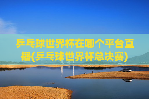 乒乓球世界杯在哪个平台直播(乒乓球世界杯总决赛)