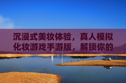 沉浸式美妆体验,真人模拟化妆游戏手游版,解锁你的时尚造型密码,沉浸式美妆体验手游,真人模拟化妆,解锁你的时尚造型密码