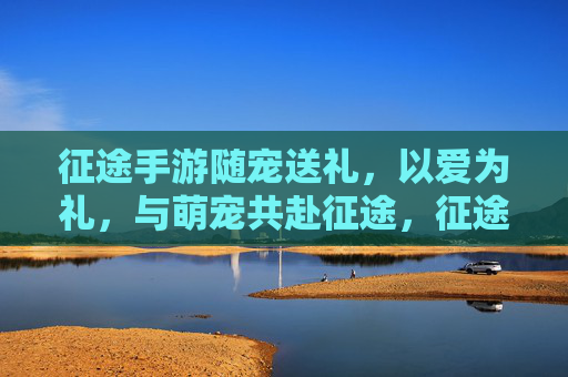 征途手游随宠送礼，以爱为礼，与萌宠共赴征途，征途手游随宠送礼，以爱为礼，与萌宠共赴征途