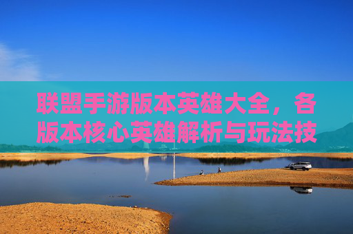 联盟手游版本英雄大全,各版本核心英雄解析与玩法技巧指南,联盟手游各版本英雄大全,核心英雄解析与玩法技巧指南