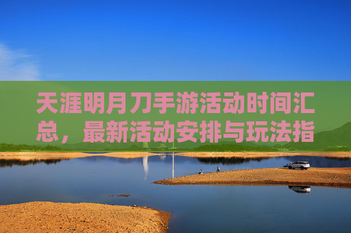天涯明月刀手游活动时间汇总，最新活动安排与玩法指南，天涯明月刀手游活动时间汇总，最新活动安排与玩法指南