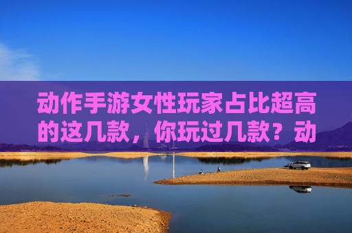 动作手游女性玩家占比超高的这几款,你玩过几款?动作手游女性玩家占比超高的这几款,你玩过几款?