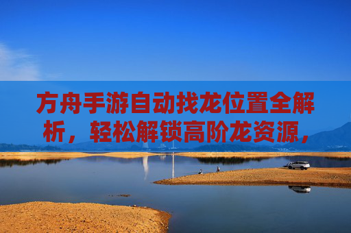 方舟手游自动找龙位置全解析,轻松解锁高阶龙资源,方舟手游自动找龙位置全解析,轻松解锁高阶龙资源