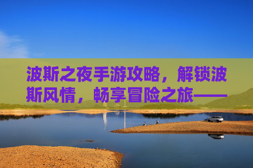 波斯之夜手游攻略，解锁波斯风情，畅享冒险之旅——新手到高手的全流程玩法解析，波斯之夜手游攻略，解锁波斯风情，畅享冒险之旅——新手到高手的全流程玩法解析