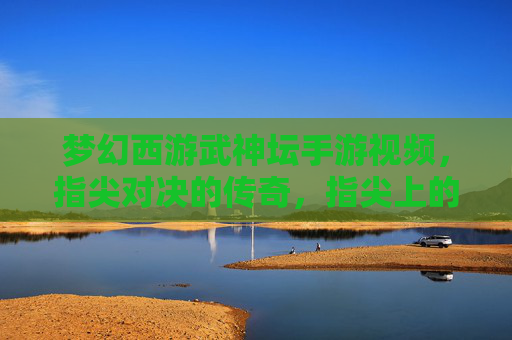 梦幻西游武神坛手游视频，指尖对决的传奇，指尖上的热血与荣耀，梦幻西游武神坛手游视频，指尖对决的传奇，指尖上的热血与荣耀