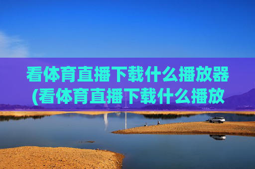 看体育直播下载什么播放器(看体育直播下载什么播放器好)看体育直播下载什么播放器？推荐几款优质的体育直播播放器