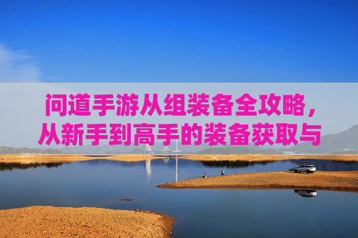 问道手游从组装备全攻略，从新手到高手的装备获取与升级指南，问道手游从组装备全攻略，从新手到高手的装备获取与升级指南