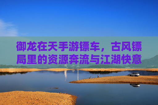 御龙在天手游镖车,古风镖局里的资源奔流与江湖快意,御龙在天手游镖车,古风镖局里的资源奔流与江湖快意