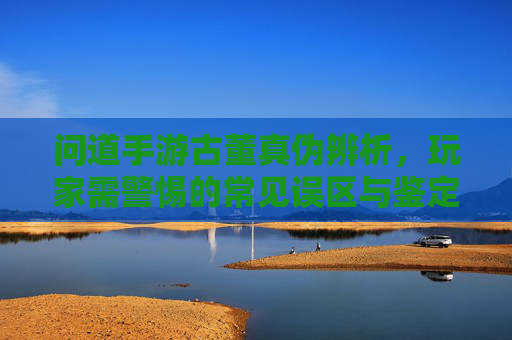 问道手游古董真伪辨析，玩家需警惕的常见误区与鉴定技巧，问道手游古董真伪辨析，玩家需警惕的常见误区与鉴定技巧
