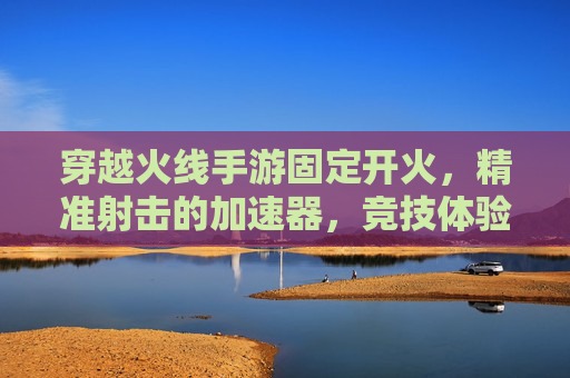 穿越火线手游固定开火,精准射击的加速器,竞技体验新升级,穿越火线手游固定开火加速器,精准射击新升级,竞技体验全面升级