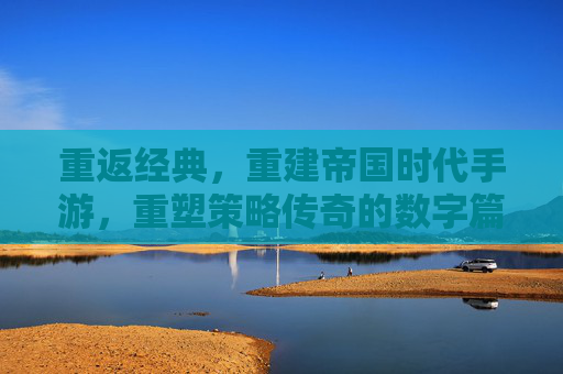 重返经典,重建帝国时代手游,重塑策略传奇的数字篇章,重返经典,重建帝国时代手游,重塑策略传奇的数字篇章