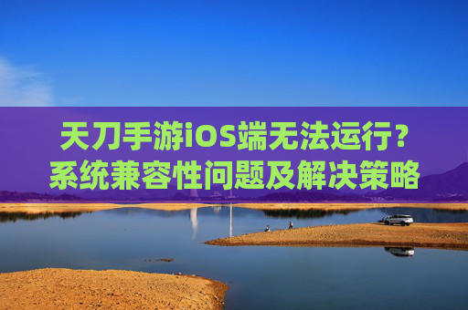 天刀手游iOS端无法运行？系统兼容性问题及解决策略解析，天刀手游iOS端无法运行？系统兼容性问题及解决策略解析