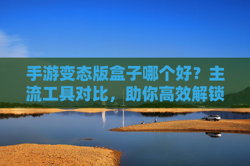 手游变态版盒子哪个好?主流工具对比,助你高效解锁游戏特权,手游变态版盒子哪个好?主流工具对比,助你高效解锁游戏特权