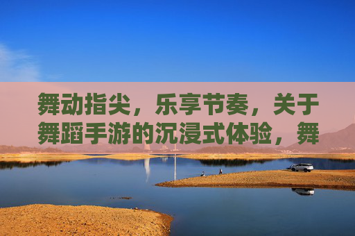 舞动指尖，乐享节奏，关于舞蹈手游的沉浸式体验，舞动指尖，乐享节奏，舞蹈手游的沉浸式体验