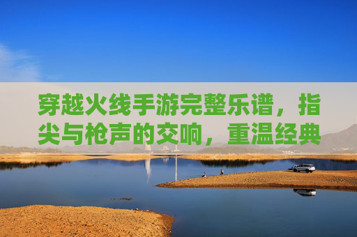 穿越火线手游完整乐谱,指尖与枪声的交响,重温经典战歌的旋律之旅,穿越火线手游完整乐谱,指尖与枪声的交响,重温经典战歌的旋律之旅