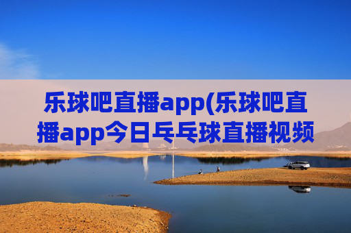 乐球吧直播app(乐球吧直播app今日乓乓球直播视频)