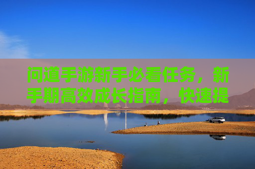 问道手游新手必看任务,新手期高效成长指南,快速提升等级与能力,问道手游新手必看任务,新手期高效成长指南,快速提升等级与能力