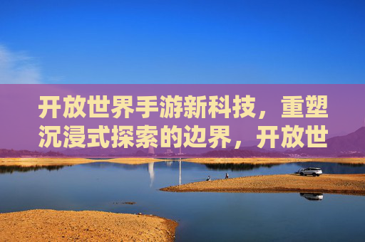 开放世界手游新科技,重塑沉浸式探索的边界,开放世界手游新科技,重塑沉浸式探索的边界